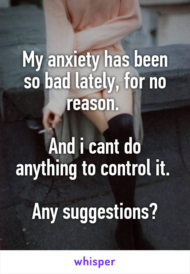 My anxiety has been so bad lately, for no reason. 

And i cant do anything to control it. 

Any suggestions?