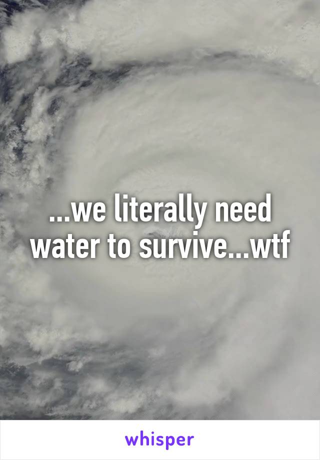 ...we literally need water to survive...wtf