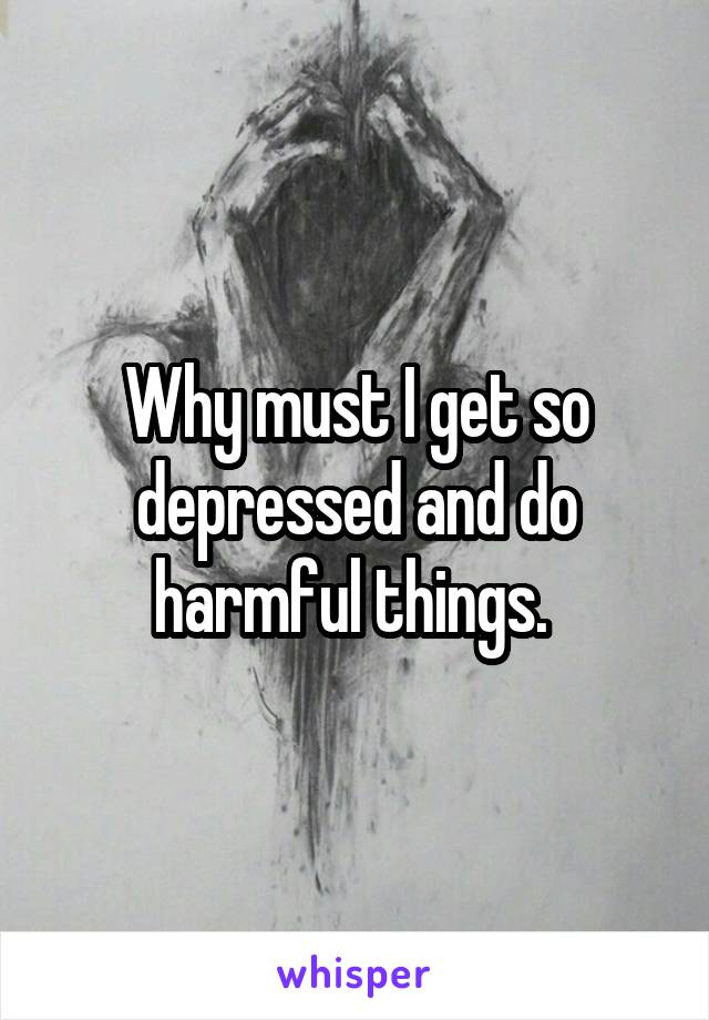 Why must I get so depressed and do harmful things. 