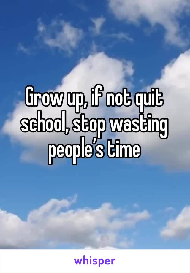 Grow up, if not quit school, stop wasting people’s time 