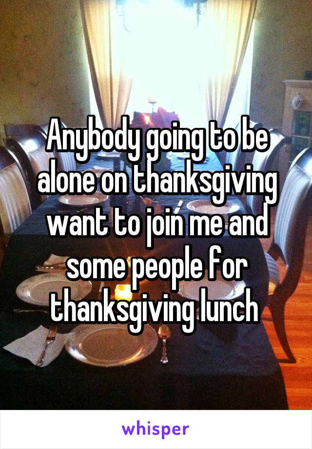 Anybody going to be alone on thanksgiving want to join me and some people for thanksgiving lunch 