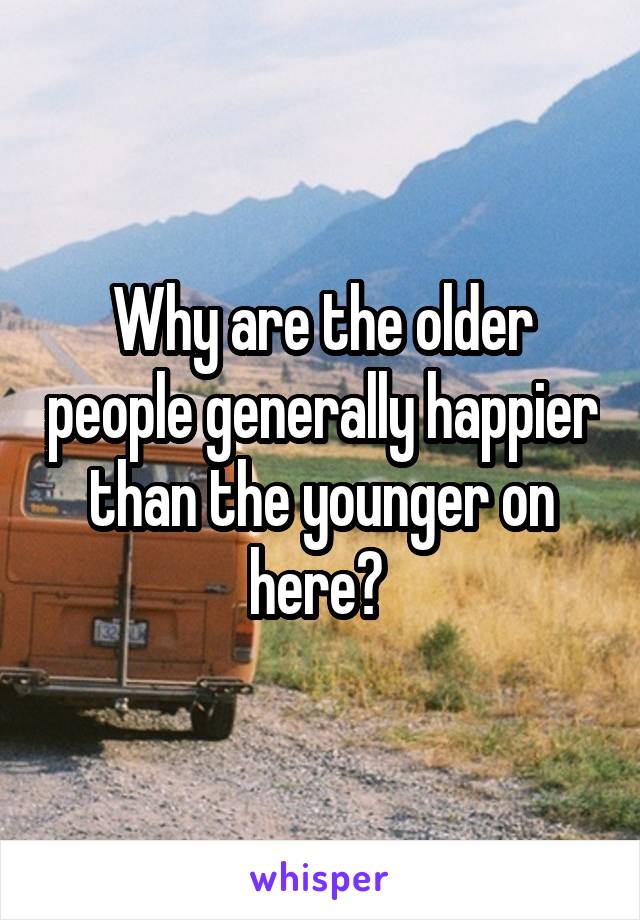 Why are the older people generally happier than the younger on here? 