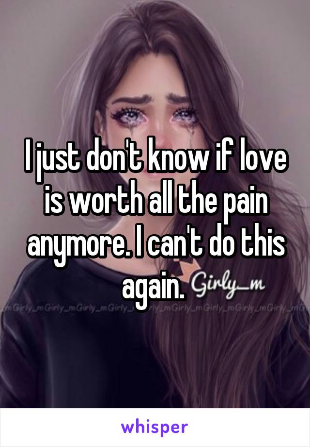 I just don't know if love is worth all the pain anymore. I can't do this again. 