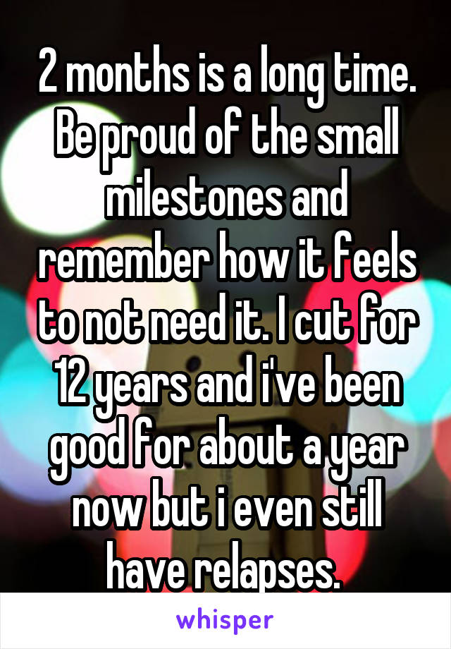 2 months is a long time. Be proud of the small milestones and remember how it feels to not need it. I cut for 12 years and i've been good for about a year now but i even still have relapses. 