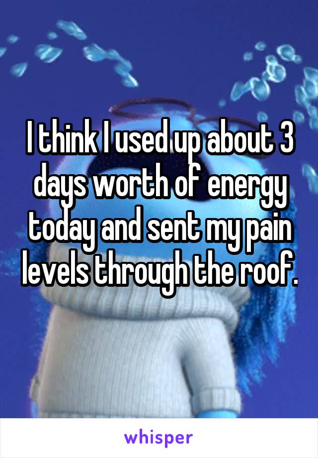 I think I used up about 3 days worth of energy today and sent my pain levels through the roof. 