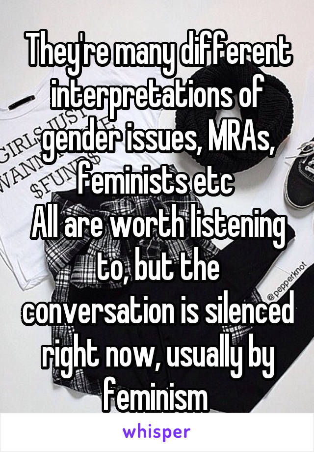 They're many different interpretations of gender issues, MRAs, feminists etc 
All are worth listening to, but the conversation is silenced right now, usually by feminism 