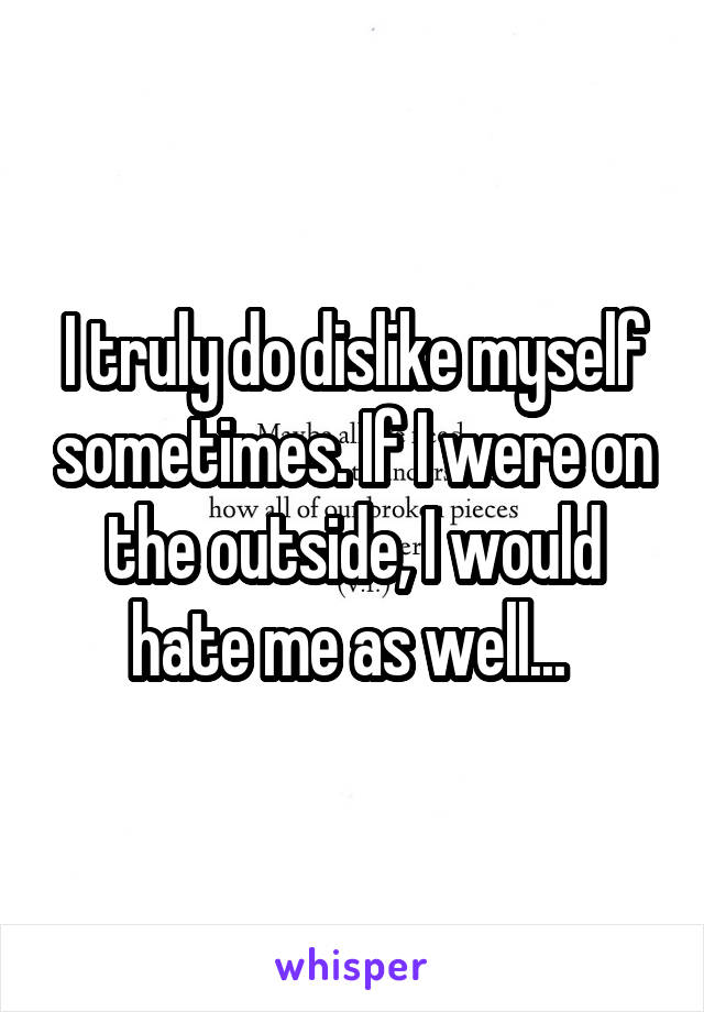 I truly do dislike myself sometimes. If I were on the outside, I would hate me as well... 