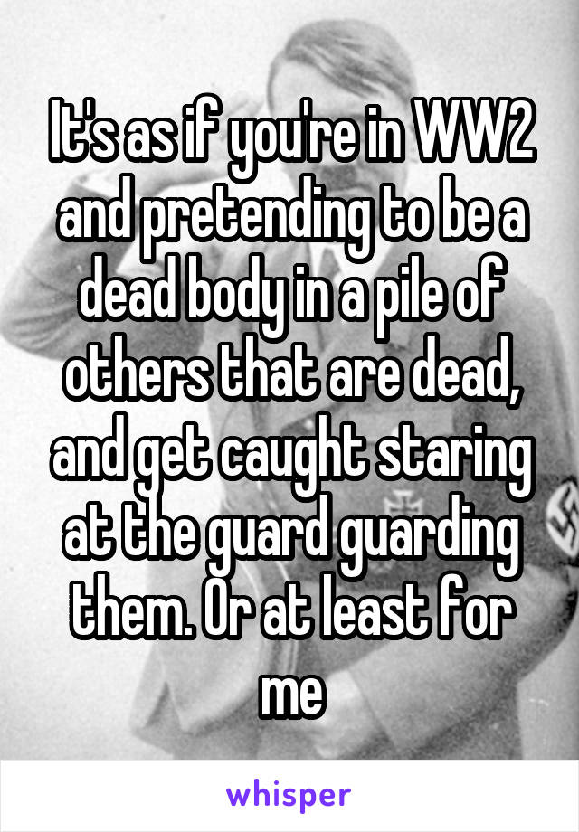 It's as if you're in WW2 and pretending to be a dead body in a pile of others that are dead, and get caught staring at the guard guarding them. Or at least for me