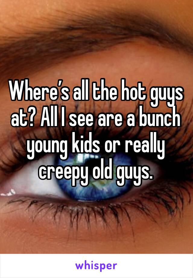 Where’s all the hot guys at? All I see are a bunch young kids or really creepy old guys.