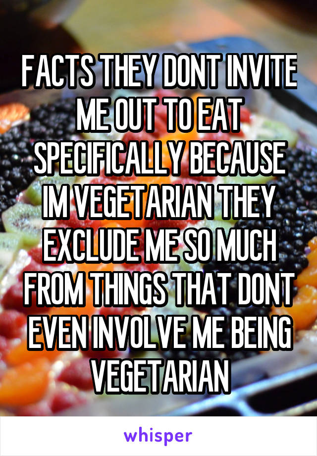 FACTS THEY DONT INVITE ME OUT TO EAT SPECIFICALLY BECAUSE IM VEGETARIAN THEY EXCLUDE ME SO MUCH FROM THINGS THAT DONT EVEN INVOLVE ME BEING VEGETARIAN