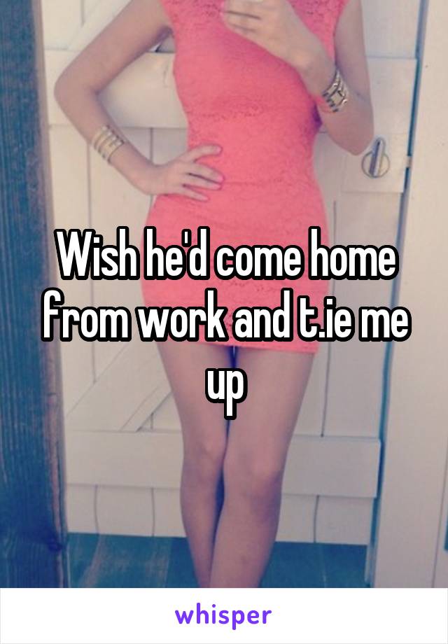 Wish he'd come home from work and t.ie me up