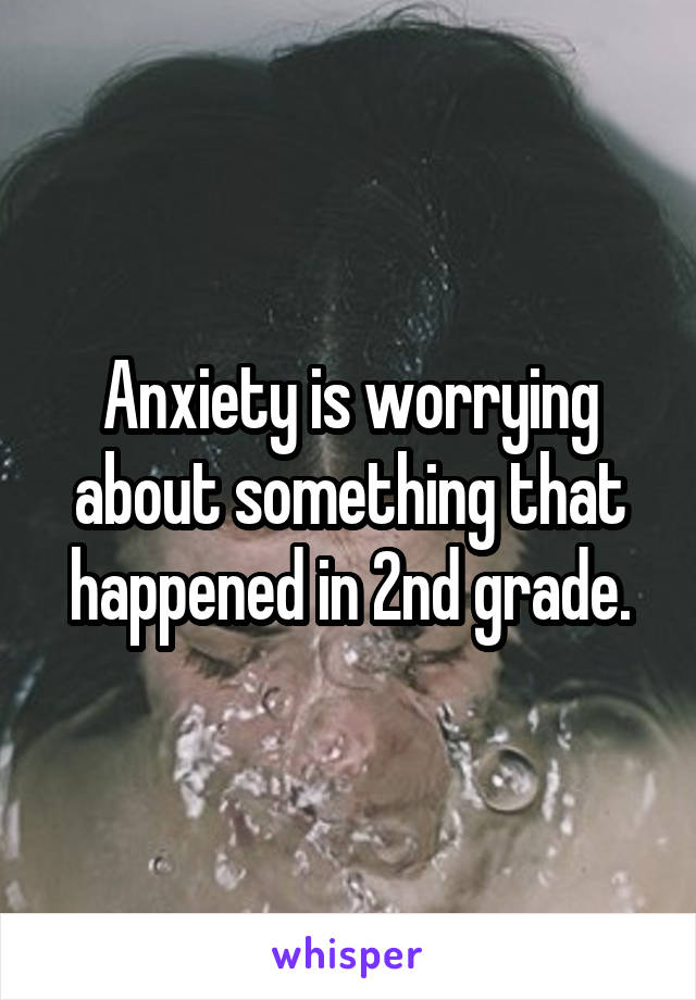 Anxiety is worrying about something that happened in 2nd grade.