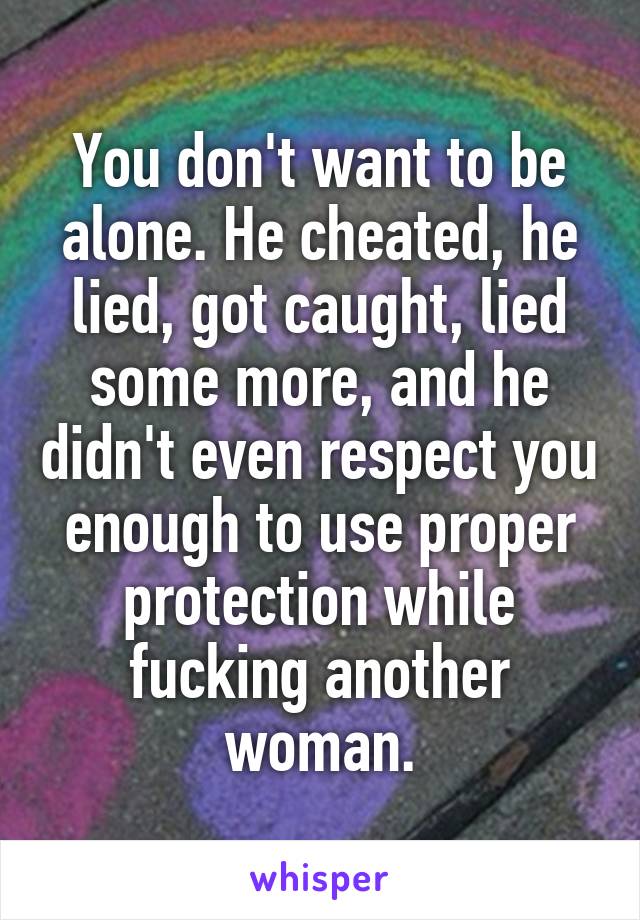 You don't want to be alone. He cheated, he lied, got caught, lied some more, and he didn't even respect you enough to use proper protection while fucking another woman.