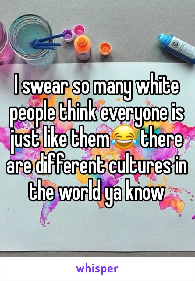 I swear so many white people think everyone is just like them😂 there are different cultures in the world ya know 