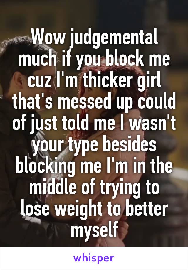 Wow judgemental much if you block me cuz I'm thicker girl that's messed up could of just told me I wasn't your type besides blocking me I'm in the middle of trying to lose weight to better myself