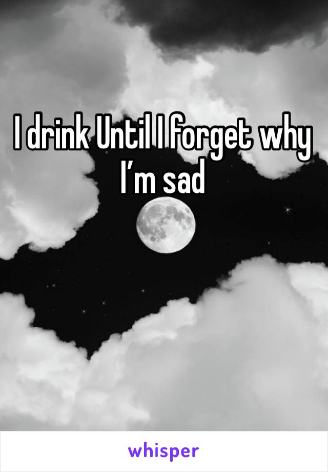 I drink Until I forget why I’m sad 