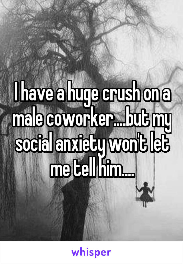 I have a huge crush on a male coworker....but my social anxiety won't let me tell him....