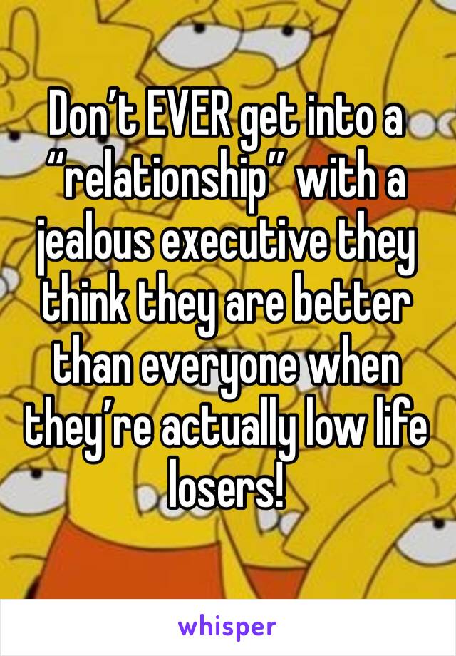 Don’t EVER get into a “relationship” with a jealous executive they think they are better than everyone when they’re actually low life losers! 