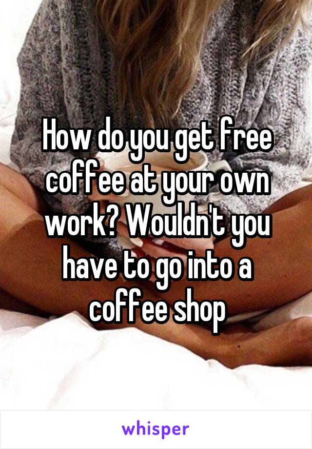 How do you get free coffee at your own work? Wouldn't you have to go into a coffee shop