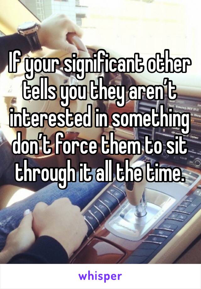 If your significant other tells you they aren’t interested in something don’t force them to sit through it all the time. 