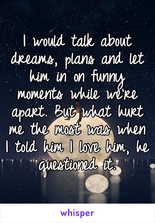 I would talk about dreams, plans and let him in on funny moments while we’re apart. But what hurt me the most was when I told him I love him, he questioned it.