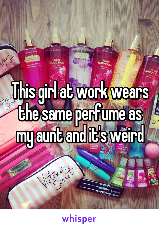 This girl at work wears the same perfume as my aunt and it's weird