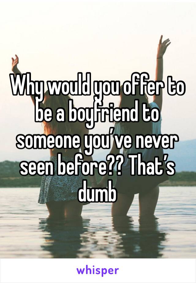 Why would you offer to be a boyfriend to someone you’ve never seen before?? That’s dumb