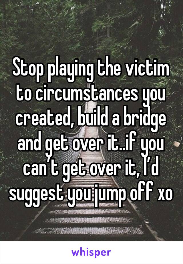 Stop playing the victim to circumstances you created, build a bridge and get over it..if you can’t get over it, I’d suggest you jump off xo