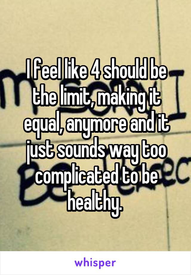 I feel like 4 should be the limit, making it equal, anymore and it just sounds way too complicated to be healthy. 