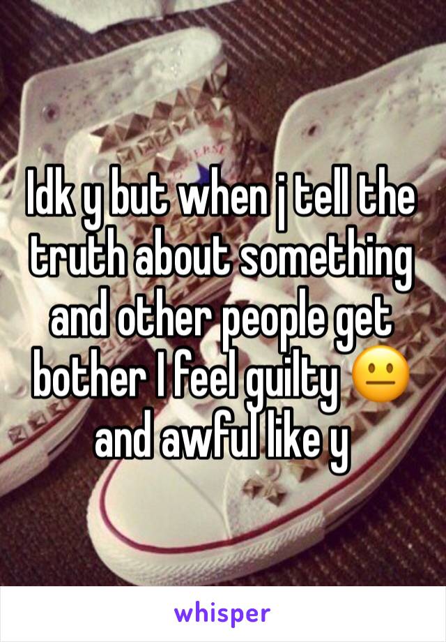 Idk y but when j tell the truth about something and other people get bother I feel guilty 😐and awful like y