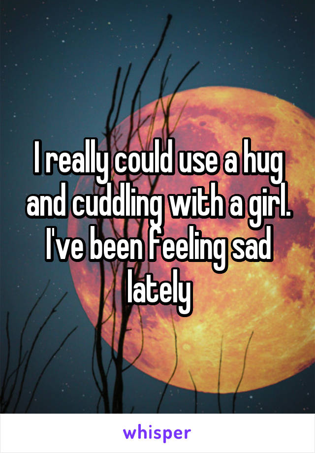 I really could use a hug and cuddling with a girl. I've been feeling sad lately