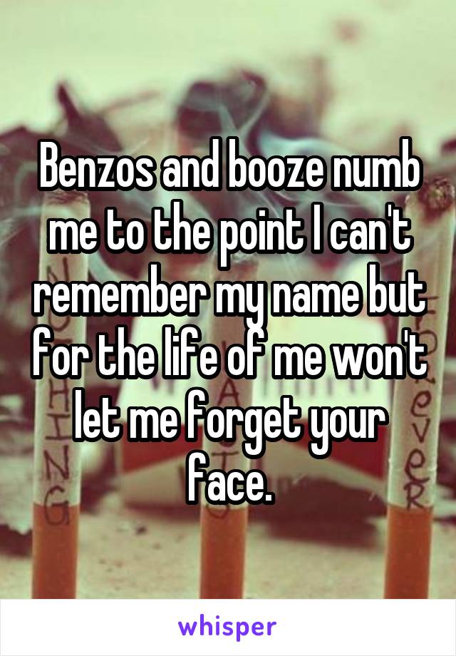 Benzos and booze numb me to the point I can't remember my name but for the life of me won't let me forget your face.