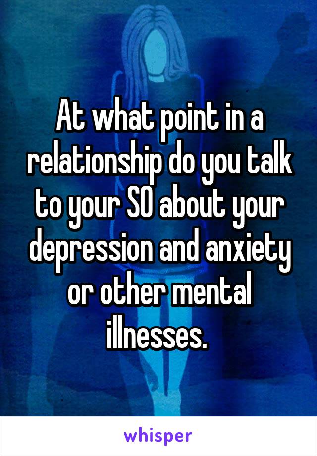 At what point in a relationship do you talk to your SO about your depression and anxiety or other mental illnesses. 