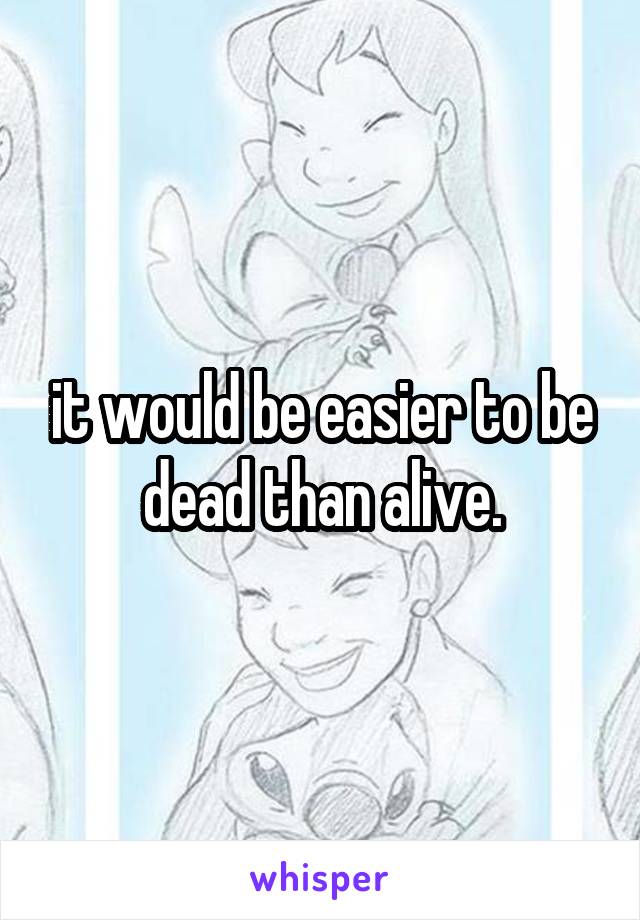 it would be easier to be dead than alive.