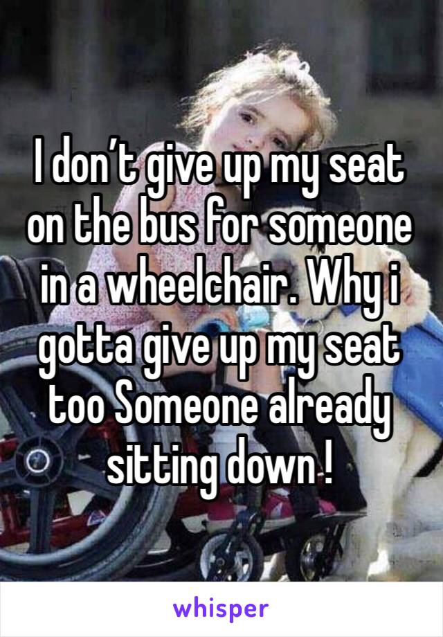 I don’t give up my seat on the bus for someone in a wheelchair. Why i gotta give up my seat too Someone already sitting down !