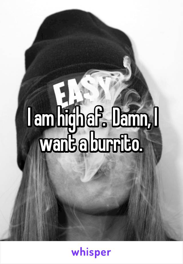 I am high af.  Damn, I want a burrito. 