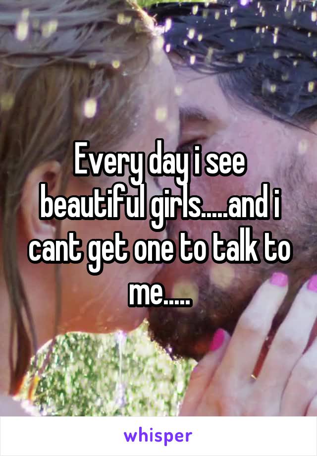 Every day i see beautiful girls.....and i cant get one to talk to me.....