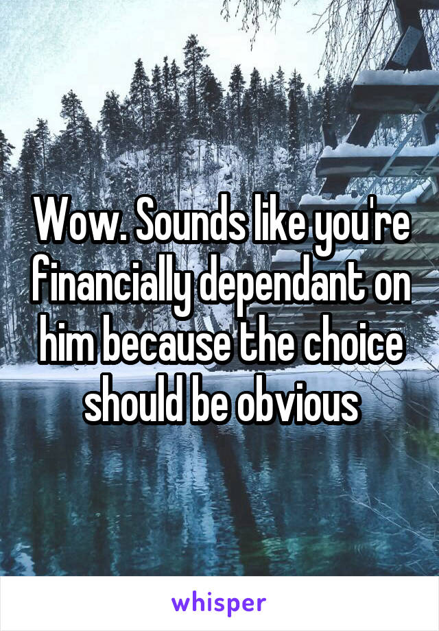 Wow. Sounds like you're financially dependant on him because the choice should be obvious