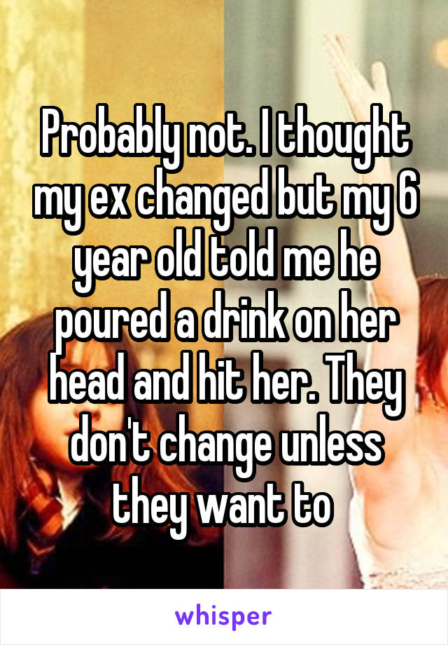 Probably not. I thought my ex changed but my 6 year old told me he poured a drink on her head and hit her. They don't change unless they want to 