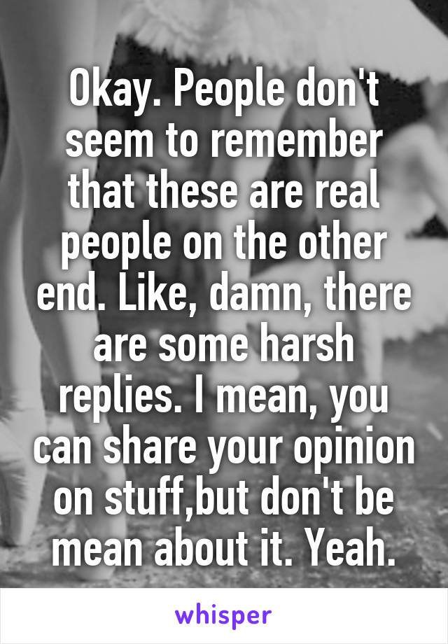 Okay. People don't seem to remember that these are real people on the other end. Like, damn, there are some harsh replies. I mean, you can share your opinion on stuff,but don't be mean about it. Yeah.