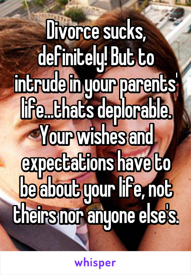 Divorce sucks, definitely! But to intrude in your parents' life...thats deplorable. Your wishes and expectations have to be about your life, not theirs nor anyone else's. 
