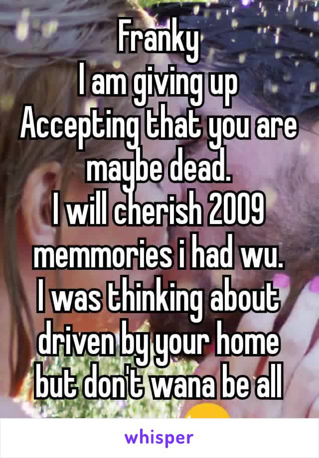 Franky
I am giving up
Accepting that you are maybe dead.
I will cherish 2009 memmories i had wu.
I was thinking about driven by your home but don't wana be all creepy. 😥