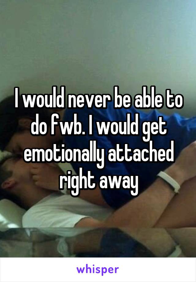 I would never be able to do fwb. I would get emotionally attached right away