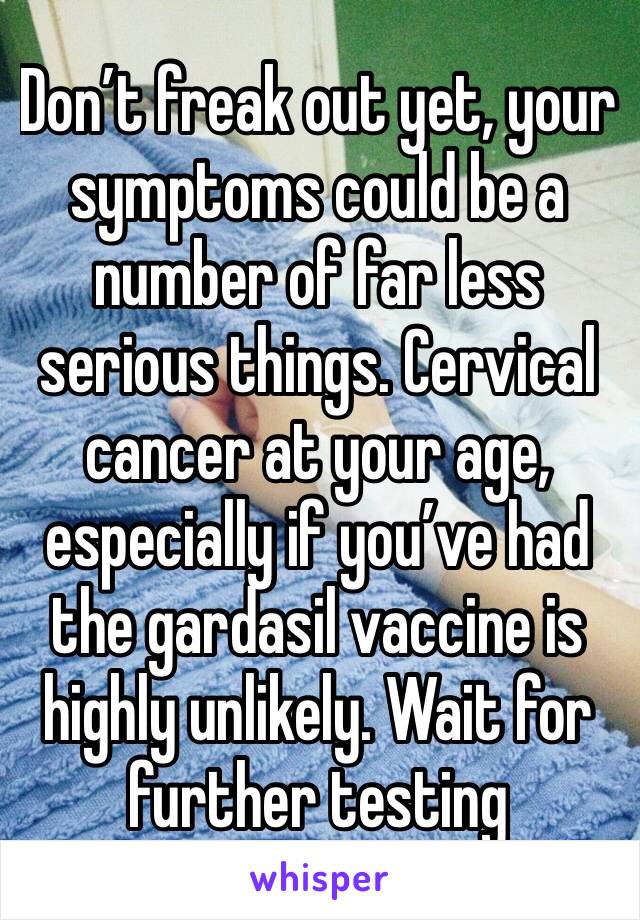 Don’t freak out yet, your symptoms could be a number of far less serious things. Cervical cancer at your age, especially if you’ve had the gardasil vaccine is highly unlikely. Wait for further testing