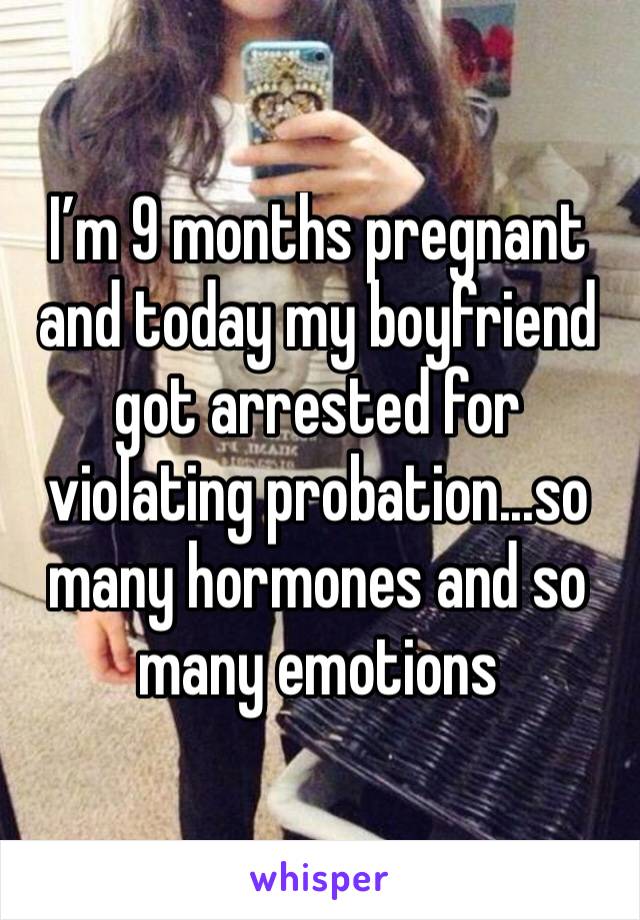 I’m 9 months pregnant and today my boyfriend got arrested for violating probation...so many hormones and so many emotions 