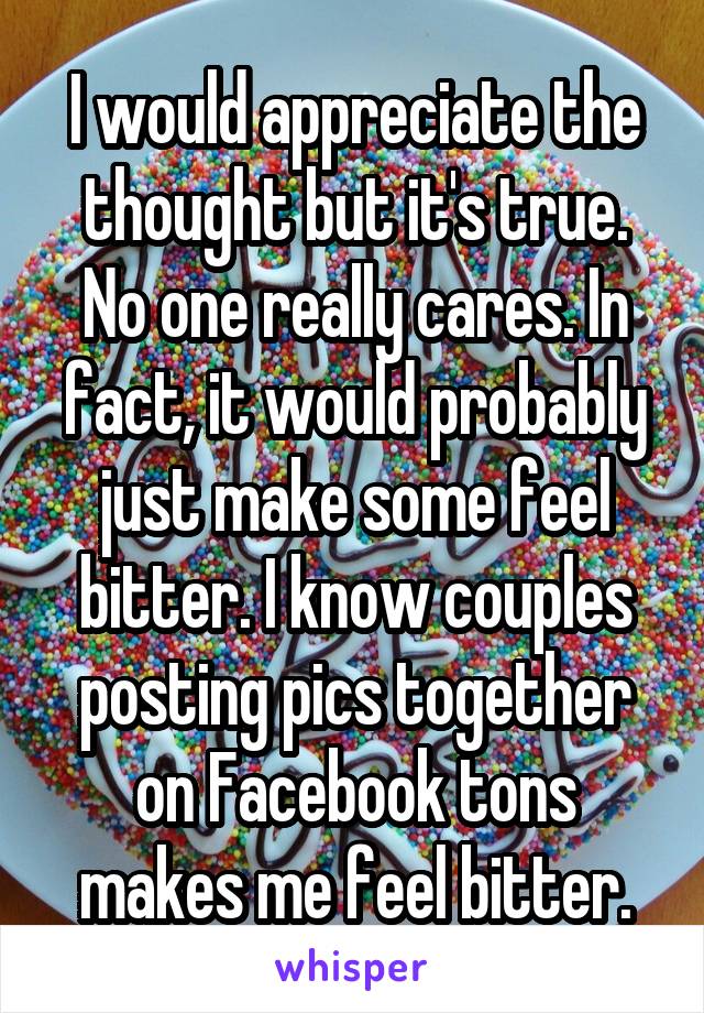 I would appreciate the thought but it's true. No one really cares. In fact, it would probably just make some feel bitter. I know couples posting pics together on Facebook tons makes me feel bitter.