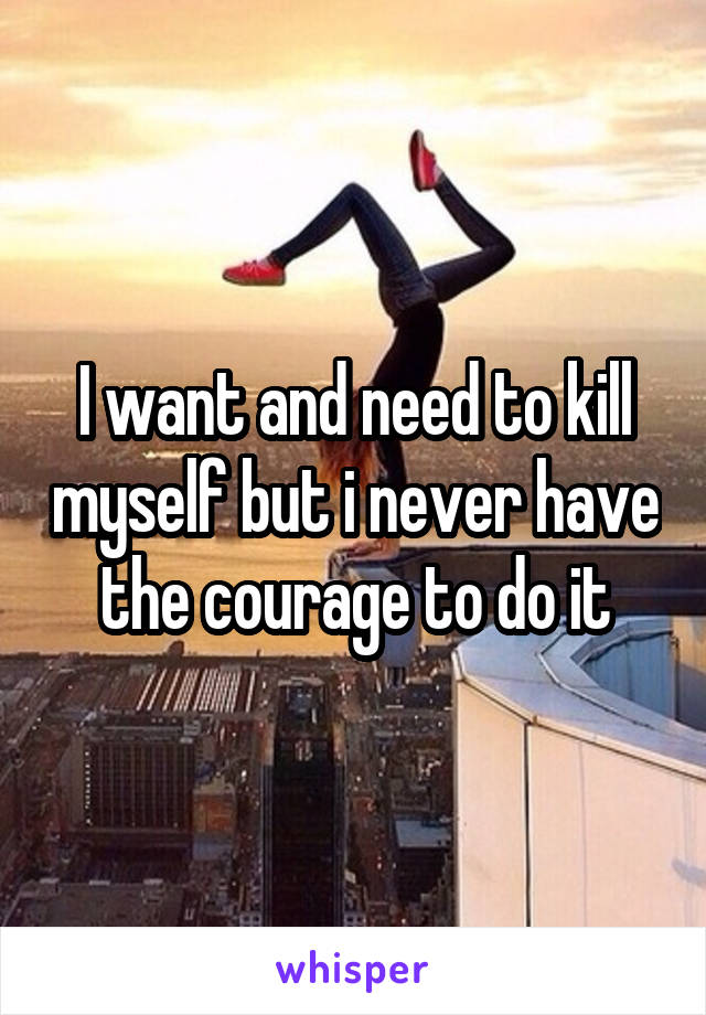 I want and need to kill myself but i never have the courage to do it