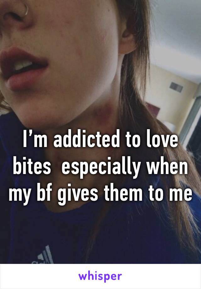 I’m addicted to love bites  especially when my bf gives them to me 