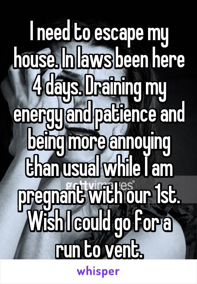 I need to escape my house. In laws been here 4 days. Draining my energy and patience and being more annoying than usual while I am pregnant with our 1st. Wish I could go for a run to vent.