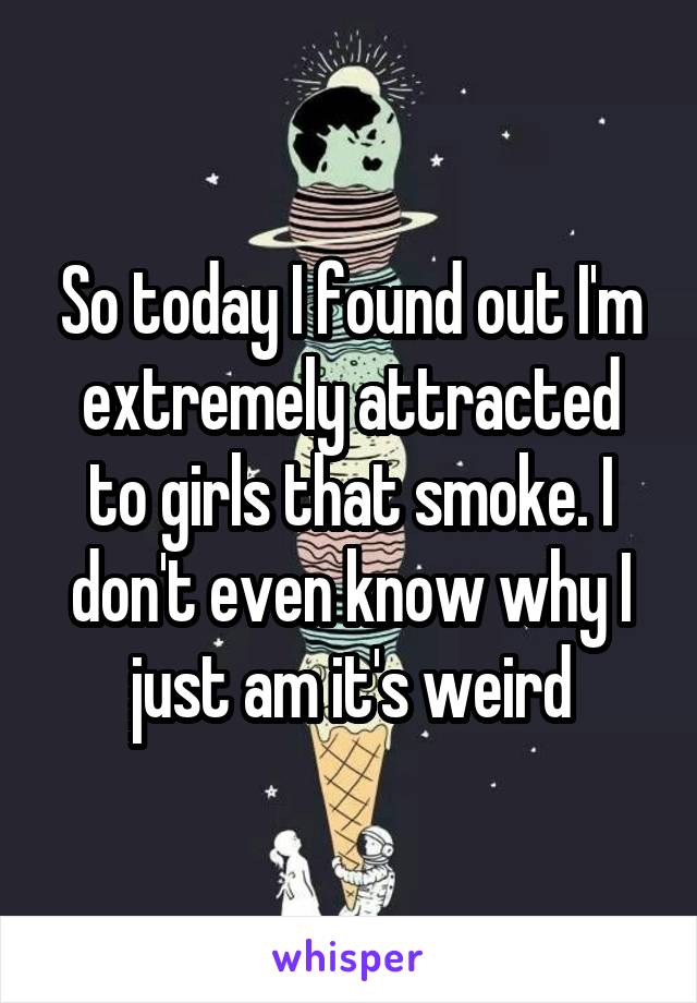 So today I found out I'm extremely attracted to girls that smoke. I don't even know why I just am it's weird